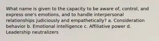 What name is given to the capacity to be aware of, control, and express one's emotions, and to handle interpersonal relationships judiciously and empathetically? a. Consideration behavior b. Emotional intelligence c. Affiliative power d. Leadership neutralizers