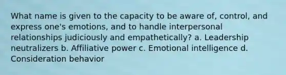 What name is given to the capacity to be aware of, control, and express one's emotions, and to handle interpersonal relationships judiciously and empathetically? a. Leadership neutralizers b. Affiliative power c. Emotional intelligence d. Consideration behavior