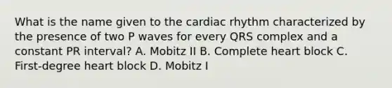 What is the name given to the cardiac rhythm characterized by the presence of two P waves for every QRS complex and a constant PR interval? A. Mobitz II B. Complete heart block C. First-degree heart block D. Mobitz I