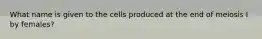 What name is given to the cells produced at the end of meiosis I by females?