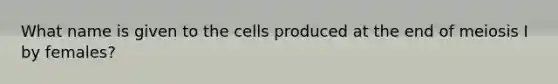 What name is given to the cells produced at the end of meiosis I by females?