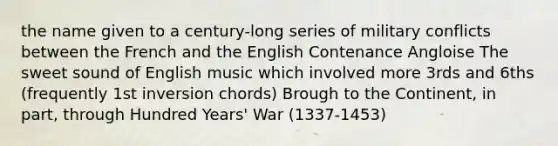 the name given to a century-long series of military conflicts between the French and the English Contenance Angloise The sweet sound of English music which involved more 3rds and 6ths (frequently 1st inversion chords) Brough to the Continent, in part, through Hundred Years' War (1337-1453)