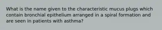 What is the name given to the characteristic mucus plugs which contain bronchial epithelium arranged in a spiral formation and are seen in patients with asthma?