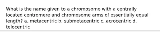 What is the name given to a chromosome with a centrally located centromere and chromosome arms of essentially equal length? a. metacentric b. submetacentric c. acrocentric d. telocentric