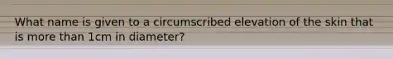 What name is given to a circumscribed elevation of the skin that is more than 1cm in diameter?