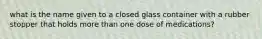 what is the name given to a closed glass container with a rubber stopper that holds more than one dose of medications?