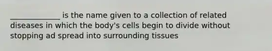 _____________ is the name given to a collection of related diseases in which the body's cells begin to divide without stopping ad spread into surrounding tissues