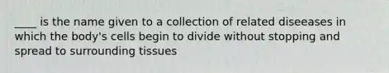 ____ is the name given to a collection of related diseeases in which the body's cells begin to divide without stopping and spread to surrounding tissues