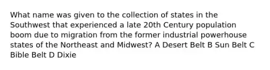 What name was given to the collection of states in the Southwest that experienced a late 20th Century population boom due to migration from the former industrial powerhouse states of the Northeast and Midwest? A Desert Belt B Sun Belt C Bible Belt D Dixie