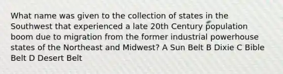 What name was given to the collection of states in the Southwest that experienced a late 20th Century population boom due to migration from the former industrial powerhouse states of the Northeast and Midwest? A Sun Belt B Dixie C Bible Belt D Desert Belt