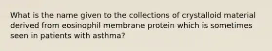 What is the name given to the collections of crystalloid material derived from eosinophil membrane protein which is sometimes seen in patients with asthma?