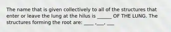 The name that is given collectively to all of the structures that enter or leave the lung at the hilus is ______ OF THE LUNG. The structures forming the root are: ____ ,___, ___