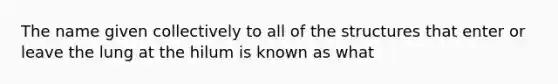 The name given collectively to all of the structures that enter or leave the lung at the hilum is known as what