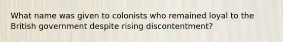 What name was given to colonists who remained loyal to the British government despite rising discontentment?