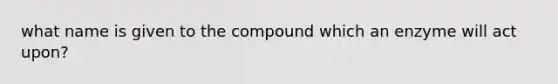 what name is given to the compound which an enzyme will act upon?