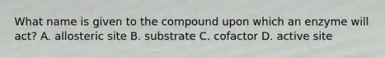 What name is given to the compound upon which an enzyme will act? A. allosteric site B. substrate C. cofactor D. active site