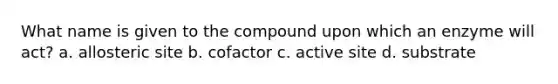 What name is given to the compound upon which an enzyme will act? a. allosteric site b. cofactor c. active site d. substrate