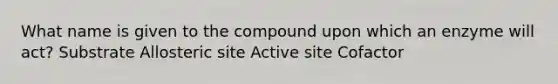 What name is given to the compound upon which an enzyme will act? Substrate Allosteric site Active site Cofactor