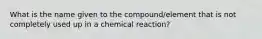 What is the name given to the compound/element that is not completely used up in a chemical reaction?