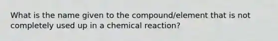 What is the name given to the compound/element that is not completely used up in a chemical reaction?