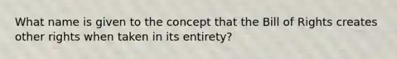 What name is given to the concept that the Bill of Rights creates other rights when taken in its entirety?