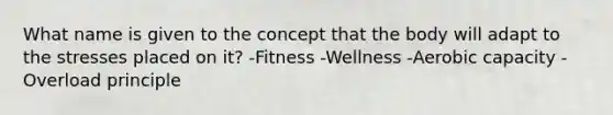 What name is given to the concept that the body will adapt to the stresses placed on it? -Fitness -Wellness -Aerobic capacity -Overload principle