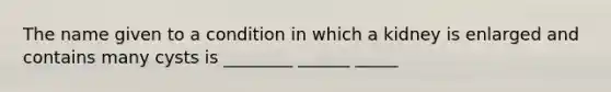 The name given to a condition in which a kidney is enlarged and contains many cysts is ________ ______ _____
