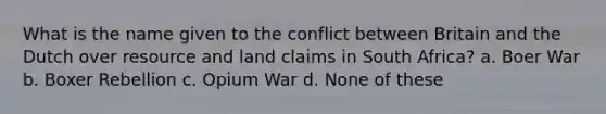 What is the name given to the conflict between Britain and the Dutch over resource and land claims in South Africa? a. Boer War b. Boxer Rebellion c. Opium War d. None of these