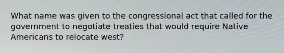 What name was given to the congressional act that called for the government to negotiate treaties that would require <a href='https://www.questionai.com/knowledge/k3QII3MXja-native-americans' class='anchor-knowledge'>native americans</a> to relocate west?