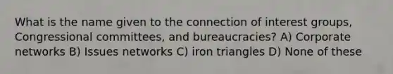 What is the name given to the connection of interest groups, Congressional committees, and bureaucracies? A) Corporate networks B) Issues networks C) iron triangles D) None of these