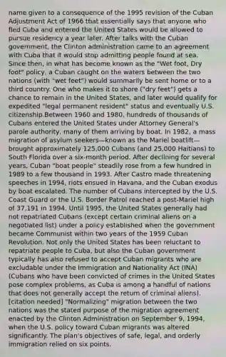 name given to a consequence of the 1995 revision of the Cuban Adjustment Act of 1966 that essentially says that anyone who fled Cuba and entered the United States would be allowed to pursue residency a year later. After talks with the Cuban government, the Clinton administration came to an agreement with Cuba that it would stop admitting people found at sea. Since then, in what has become known as the "Wet foot, Dry foot" policy, a Cuban caught on the waters between the two nations (with "wet feet") would summarily be sent home or to a third country. One who makes it to shore ("dry feet") gets a chance to remain in the United States, and later would qualify for expedited "legal permanent resident" status and eventually U.S. citizenship.Between 1960 and 1980, hundreds of thousands of Cubans entered the United States under Attorney General's parole authority, many of them arriving by boat. In 1982, a mass migration of asylum seekers—known as the Mariel boatlift—brought approximately 125,000 Cubans (and 25,000 Haitians) to South Florida over a six-month period. After declining for several years, Cuban "boat people" steadily rose from a few hundred in 1989 to a few thousand in 1993. After Castro made threatening speeches in 1994, riots ensued in Havana, and the Cuban exodus by boat escalated. The number of Cubans intercepted by the U.S. Coast Guard or the U.S. Border Patrol reached a post-Mariel high of 37,191 in 1994. Until 1995, the United States generally had not repatriated Cubans (except certain criminal aliens on a negotiated list) under a policy established when the government became Communist within two years of the 1959 Cuban Revolution. Not only the United States has been reluctant to repatriate people to Cuba, but also the Cuban government typically has also refused to accept Cuban migrants who are excludable under the Immigration and Nationality Act (INA) (Cubans who have been convicted of crimes in the United States pose complex problems, as Cuba is among a handful of nations that does not generally accept the return of criminal aliens).[citation needed] "Normalizing" migration between the two nations was the stated purpose of the migration agreement enacted by the Clinton Administration on September 9, 1994, when the U.S. policy toward Cuban migrants was altered significantly. The plan's objectives of safe, legal, and orderly immigration relied on six points.