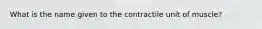 What is the name given to the contractile unit of muscle?
