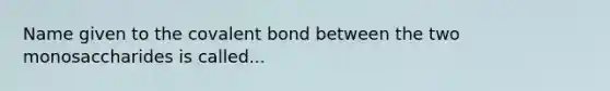 Name given to the covalent bond between the two monosaccharides is called...