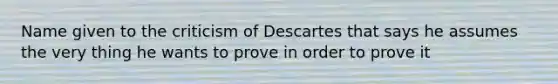 Name given to the criticism of Descartes that says he assumes the very thing he wants to prove in order to prove it