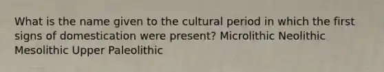 What is the name given to the cultural period in which the first signs of domestication were present? Microlithic Neolithic Mesolithic Upper Paleolithic