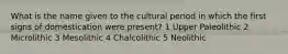 What is the name given to the cultural period in which the first signs of domestication were present? 1 Upper Paleolithic 2 Microlithic 3 Mesolithic 4 Chalcolithic 5 Neolithic