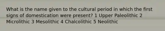 What is the name given to the cultural period in which the first signs of domestication were present? 1 Upper Paleolithic 2 Microlithic 3 Mesolithic 4 Chalcolithic 5 Neolithic