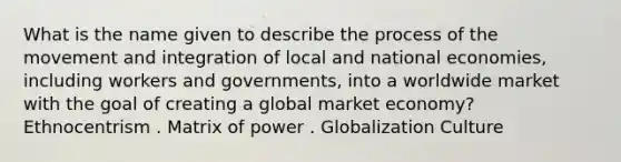 What is the name given to describe the process of the movement and integration of local and national economies, including workers and governments, into a worldwide market with the goal of creating a global market economy? Ethnocentrism . Matrix of power . Globalization Culture