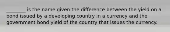 ________ is the name given the difference between the yield on a bond issued by a developing country in a currency and the government bond yield of the country that issues the currency.