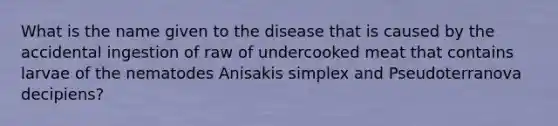 What is the name given to the disease that is caused by the accidental ingestion of raw of undercooked meat that contains larvae of the nematodes Anisakis simplex and Pseudoterranova decipiens?