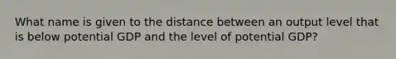 What name is given to the distance between an output level that is below potential GDP and the level of potential GDP?