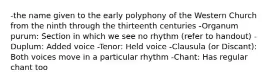 -the name given to the early polyphony of the Western Church from the ninth through the thirteenth centuries -Organum purum: Section in which we see no rhythm (refer to handout) -Duplum: Added voice -Tenor: Held voice -Clausula (or Discant): Both voices move in a particular rhythm -Chant: Has regular chant too