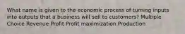 What name is given to the economic process of turning inputs into outputs that a business will sell to customers? Multiple Choice Revenue Profit Profit maximization Production