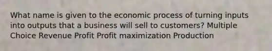 What name is given to the economic process of turning inputs into outputs that a business will sell to customers? Multiple Choice Revenue Profit <a href='https://www.questionai.com/knowledge/kI8oyZMVJk-profit-maximization' class='anchor-knowledge'>profit maximization</a> Production