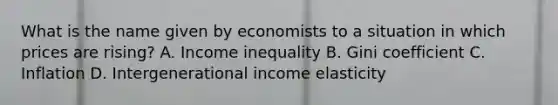 What is the name given by economists to a situation in which prices are rising? A. Income inequality B. Gini coefficient C. Inflation D. Intergenerational income elasticity