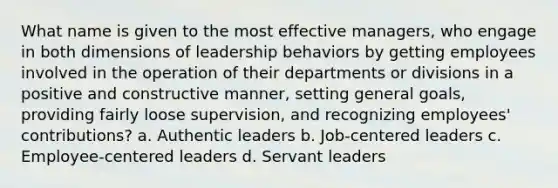 What name is given to the most effective managers, who engage in both dimensions of leadership behaviors by getting employees involved in the operation of their departments or divisions in a positive and constructive manner, setting general goals, providing fairly loose supervision, and recognizing employees' contributions? a. Authentic leaders b. Job-centered leaders c. Employee-centered leaders d. Servant leaders