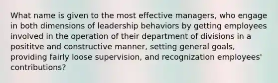 What name is given to the most effective managers, who engage in both dimensions of leadership behaviors by getting employees involved in the operation of their department of divisions in a posititve and constructive manner, setting general goals, providing fairly loose supervision, and recognization employees' contributions?