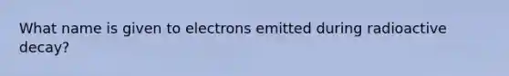 What name is given to electrons emitted during radioactive decay?