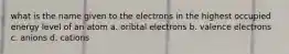 what is the name given to the electrons in the highest occupied energy level of an atom a. oribtal electrons b. valence electrons c. anions d. cations