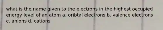 what is the name given to the electrons in the highest occupied energy level of an atom a. oribtal electrons b. valence electrons c. anions d. cations